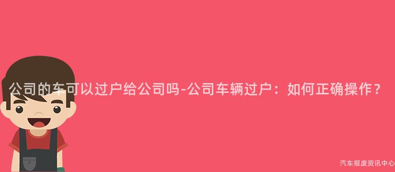 公司的车可以过户给公司吗-公司车辆过户：如何正确操作？