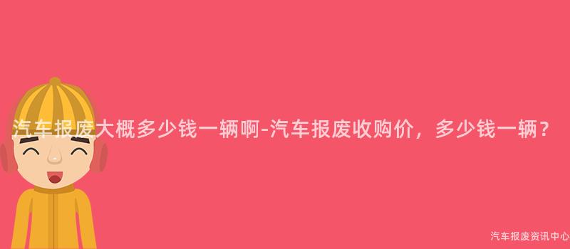 汽车报废大概多少钱一辆啊-汽车报废收购价，多少钱一辆？