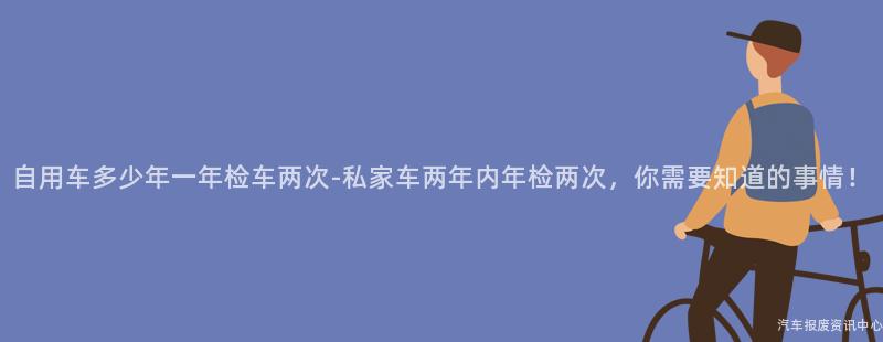自用车多少年一年检车两次-私家车两年内年检两次，你需要知道的事情！