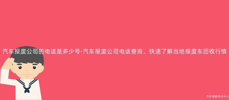 汽车报废公司的电话是多少号-汽车报废公司电话查询，快速了解当地报废车回收行情