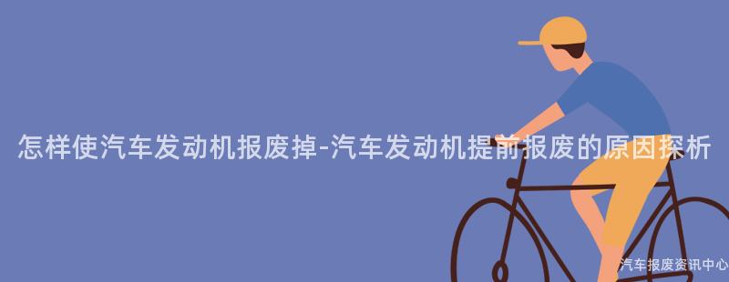 怎样使汽车发动机报废掉-汽车发动机提前报废的原因探析