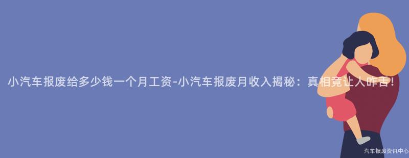 小汽车报废给多少钱一个月工资-小汽车报废月收入揭秘：真相竟让人咋舌！
