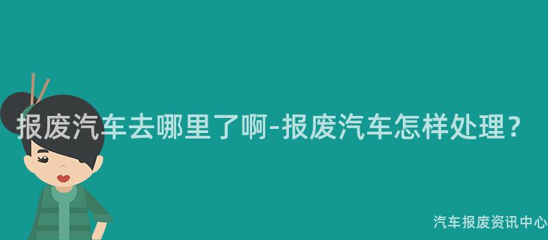 报废汽车去哪里了啊-报废汽车怎样处理？