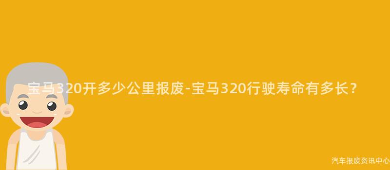 宝马320开多少公里报废-宝马320行驶寿命有多长？