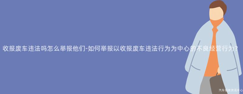 收报废车违法吗怎么举报他们-如何举报以收报废车违法行为为中心的不良经营行为？