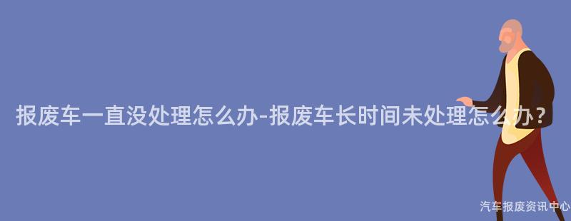 报废车一直没处理怎么办-报废车长时间未处理怎么办？