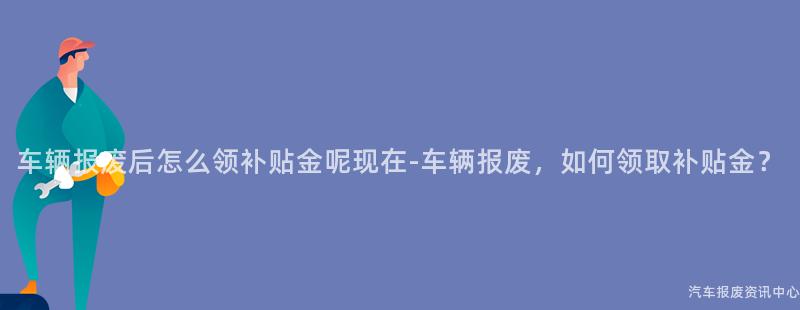 车辆报废后怎么领补贴金呢现在-车辆报废，如何领取补贴金？