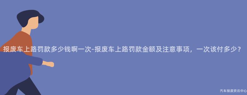 报废车上路罚款多少钱啊一次-报废车上路罚款金额及注意事项，一次该付多少？