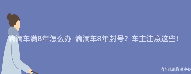 滴滴车满8年怎么办-滴滴车8年封号？车主注意这些！
