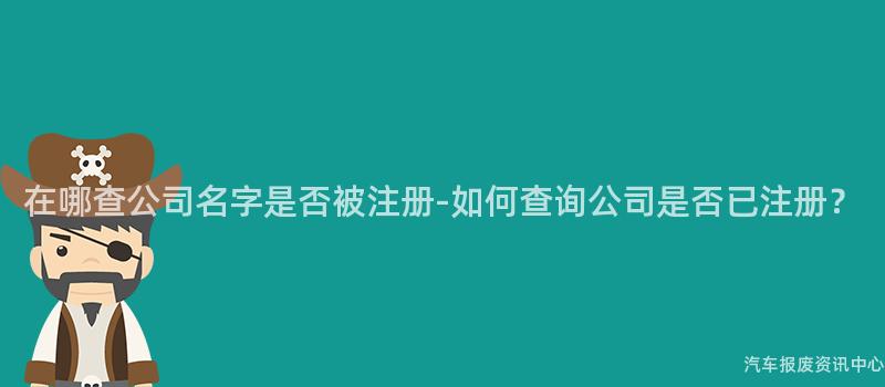 在哪查公司名字是否被注册-如何查询公司是否已注册？