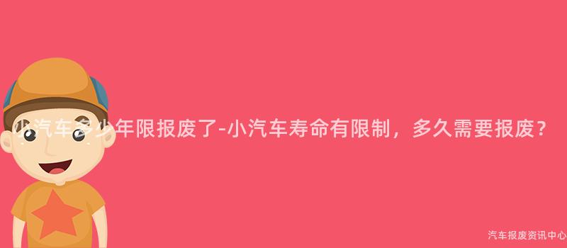 小汽车多少年限报废了-小汽车寿命有限制，多久需要报废？