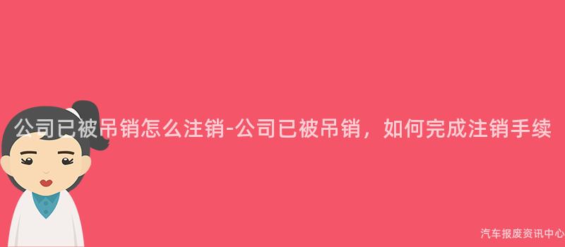 公司已被吊销怎么注销-公司已被吊销，如何完成注销手续