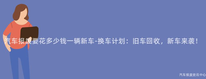 汽车报废要花多少钱一辆新车-换车计划：旧车回收，新车来袭！