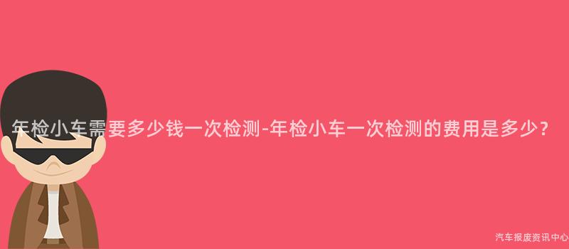 年检小车需要多少钱一次检测-年检小车一次检测的费用是多少？