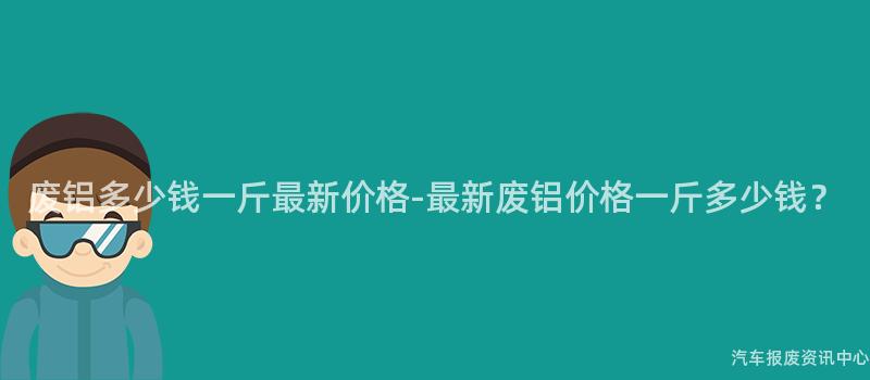 废铝多少钱一斤最新价格-最新废铝价格一斤多少钱？
