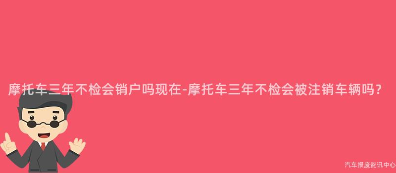 摩托车三年不检会销户吗现在-摩托车三年不检会被注销车辆吗？