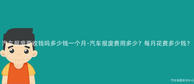 汽车报废要收钱吗多少钱一个月-汽车报废费用多少？每月花费多少钱？