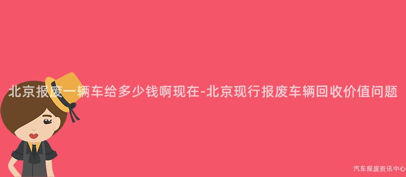 北京报废一辆车给多少钱啊现在-北京现行报废车辆回收价值问题