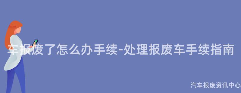 车报废了怎么办手续-处理报废车手续指南