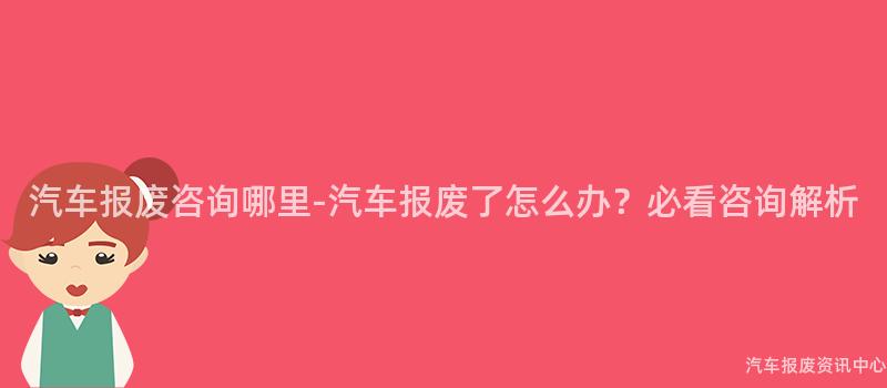 汽车报废咨询哪里-汽车报废了怎么办？必看咨询解析