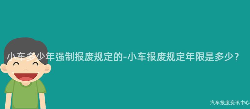 小车多少年强制报废规定的-小车报废规定年限是多少？