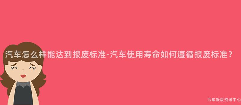 汽车怎么样能达到报废标准-汽车使用寿命如何遵循报废标准？