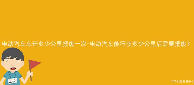 电动汽车车开多少公里报废一次-电动汽车能行驶多少公里后需要报废？