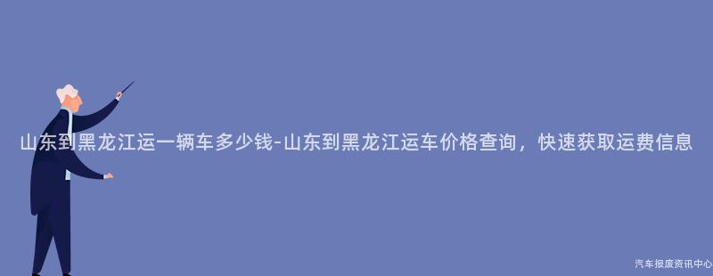山东到黑龙江运一辆车多少钱-山东到黑龙江运车价格查询，快速获取运费信息