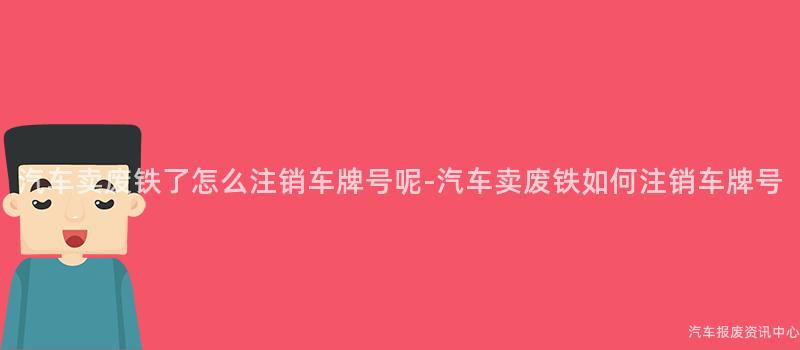 汽车卖废铁了怎么注销车牌号呢-汽车卖废铁如何注销车牌号