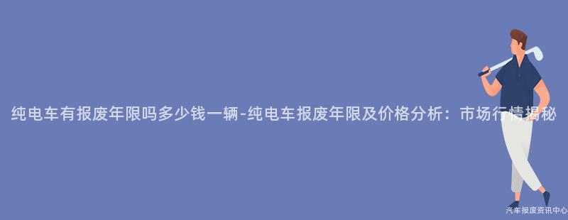 纯电车有报废年限吗多少钱一辆-纯电车报废年限及价格分析：市场行情揭秘