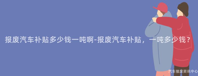 报废汽车补贴多少钱一吨啊-报废汽车补贴，一吨多少钱？