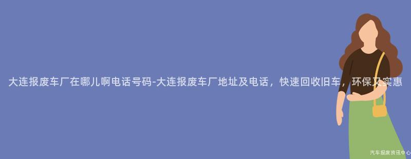 大连报废车厂在哪儿啊电话号码-大连报废车厂地址及电话，快速回收旧车，环保又实惠