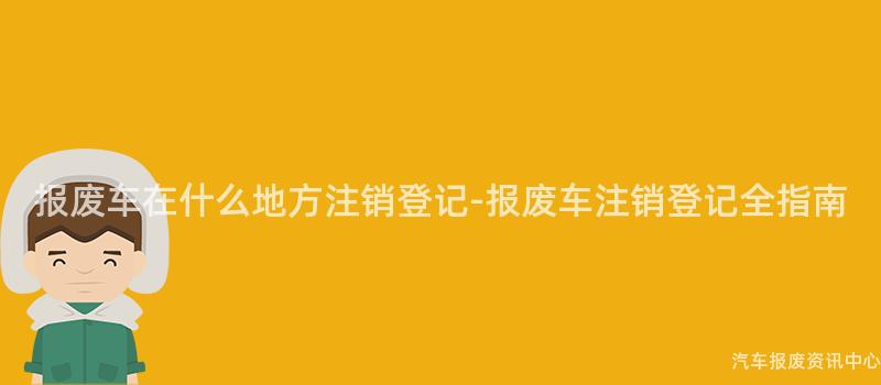 报废车在什么地方注销登记-报废车注销登记全指南