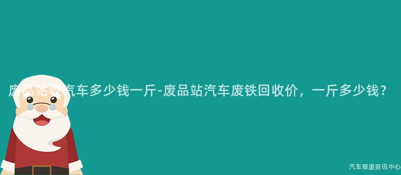 废品站收汽车多少钱一斤-废品站汽车废铁回收价，一斤多少钱？