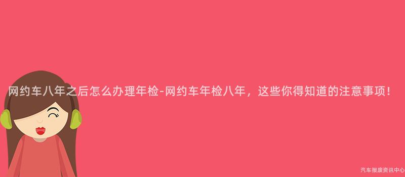 网约车八年之后怎么办理年检-网约车年检八年，这些你得知道的注意事项！