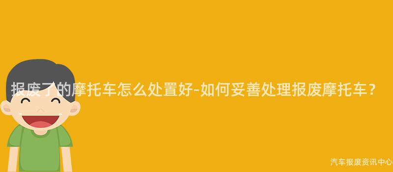 报废了的摩托车怎么处置好-如何妥善处理报废摩托车？
