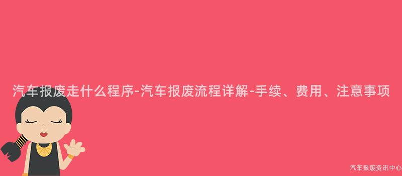 汽车报废走什么程序-汽车报废流程详解-手续、费用、注意事项