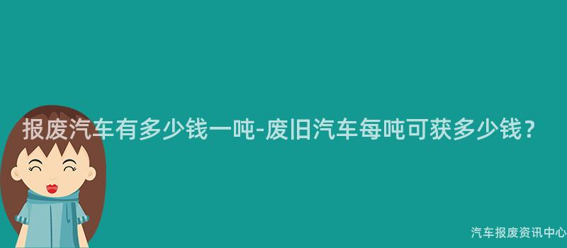 报废汽车有多少钱一吨-废旧汽车每吨可获多少钱？