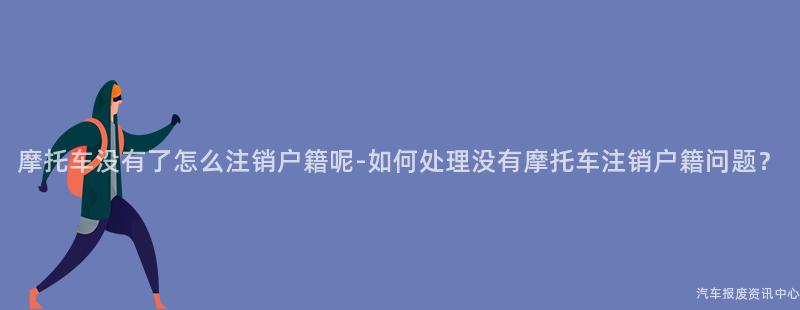 摩托车没有了怎么注销户籍呢-如何处理没有摩托车注销户籍问题？