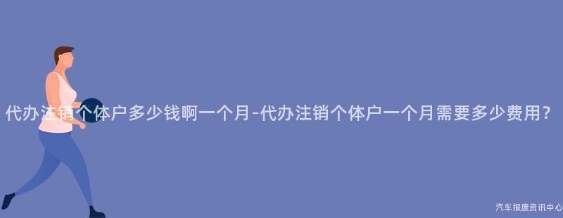 代办注销个体户多少钱啊一个月-代办注销个体户一个月需要多少费用？