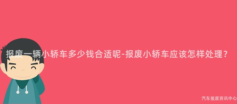 报废一辆小轿车多少钱合适呢-报废小轿车应该怎样处理？