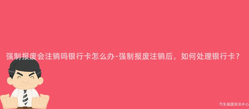 强制报废会注销吗银行卡怎么办-强制报废注销后，如何处理银行卡？