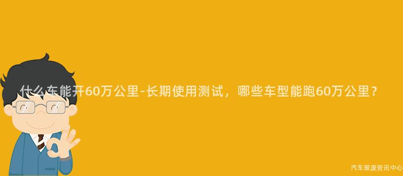 什么车能开60万公里-长期使用测试，哪些车型能跑60万公里？