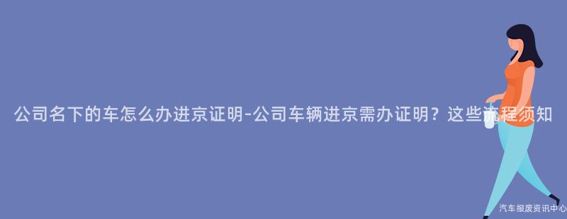公司名下的车怎么办进京证明-公司车辆进京需办证明？这些流程须知