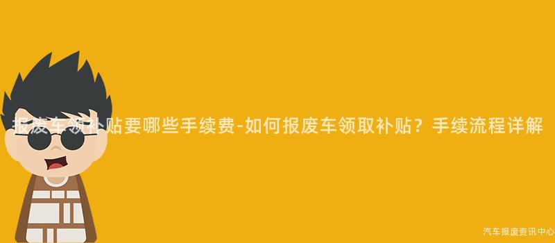 报废车领补贴要哪些手续费-如何报废车领取补贴？手续流程详解