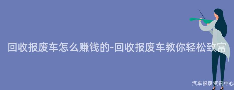 回收报废车怎么赚钱的-回收报废车教你轻松致富