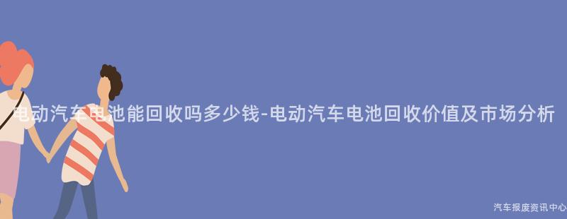 电动汽车电池能回收吗多少钱-电动汽车电池回收价值及市场分析