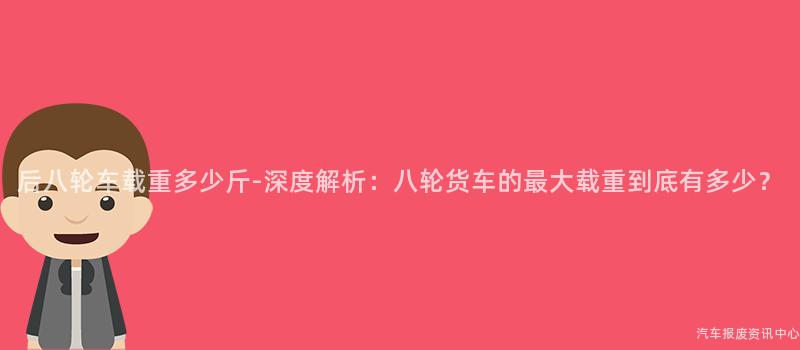 后八轮车载重多少斤-深度解析：八轮货车的最大载重到底有多少？