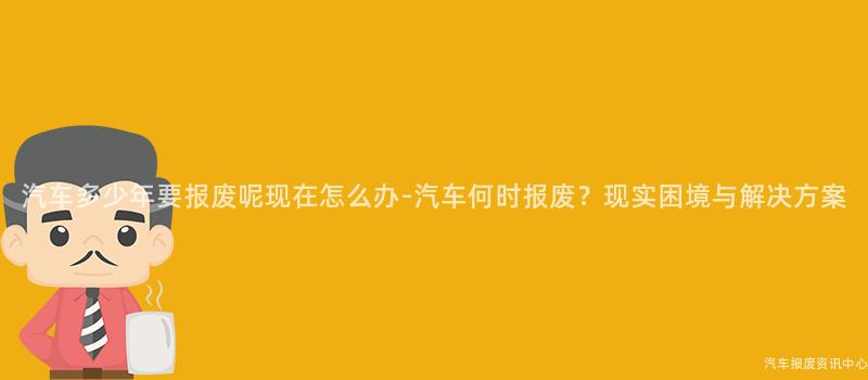 汽车多少年要报废呢现在怎么办-汽车何时报废？现实困境与解决方案