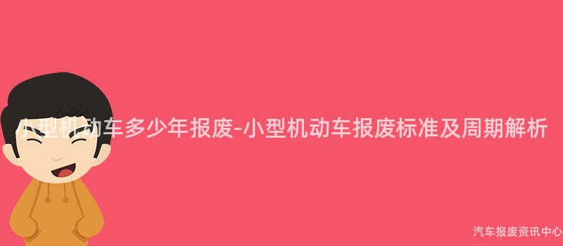 小型机动车多少年报废-小型机动车报废标准及周期解析